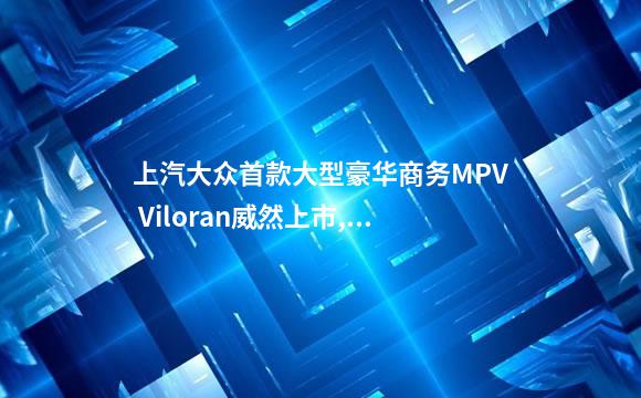 上汽大众首款大型豪华商务MPV Viloran威然上市,对
